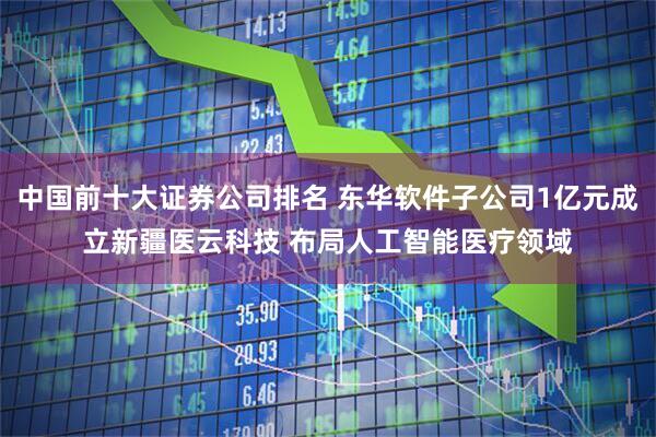 中国前十大证券公司排名 东华软件子公司1亿元成立新疆医云科技 布局人工智能医疗领域
