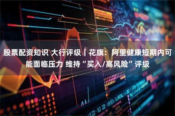 股票配资知识 大行评级｜花旗：阿里健康短期内可能面临压力 维持“买入/高风险”评级