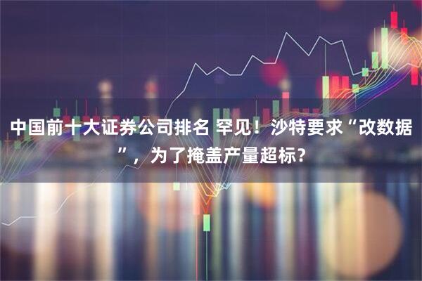 中国前十大证券公司排名 罕见！沙特要求“改数据”，为了掩盖产量超标？