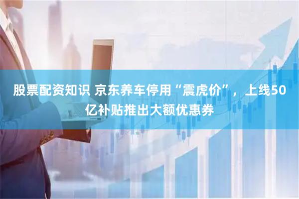 股票配资知识 京东养车停用“震虎价”，上线50亿补贴推出大额优惠券