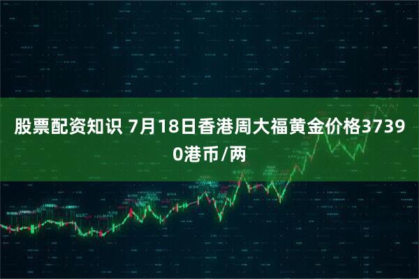 股票配资知识 7月18日香港周大福黄金价格37390港币/两