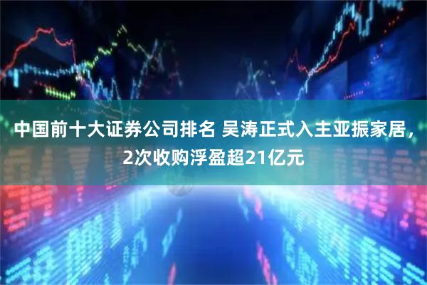 中国前十大证券公司排名 吴涛正式入主亚振家居，2次收购浮盈超21亿元