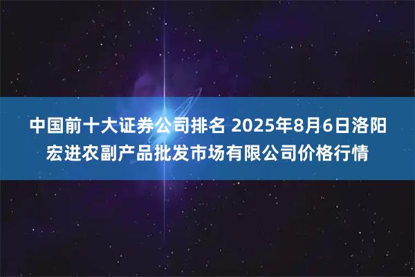 中国前十大证券公司排名 2025年8月6日洛阳宏进农副产品批发市场有限公司价格行情