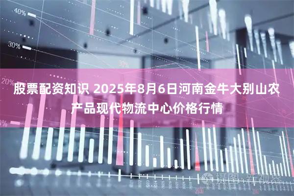 股票配资知识 2025年8月6日河南金牛大别山农产品现代物流中心价格行情