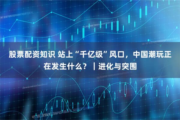 股票配资知识 站上“千亿级”风口，中国潮玩正在发生什么？｜进化与突围