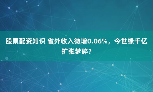 股票配资知识 省外收入微增0.06%，今世缘千亿扩张梦碎？